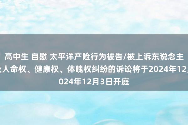 高中生 自慰 太平洋产险行为被告/被上诉东说念主的1起触及人命权、健康权、体魄权纠纷的诉讼将于2024年12月3日开庭