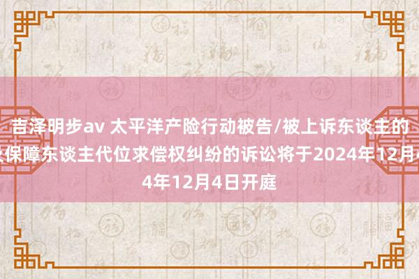 吉泽明步av 太平洋产险行动被告/被上诉东谈主的1起波及保障东谈主代位求偿权纠纷的诉讼将于2024年12月4日开庭