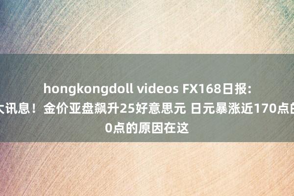 hongkongdoll videos FX168日报:俄乌突传大讯息！金价亚盘飙升25好意思元 日元暴涨近170点的原因在这