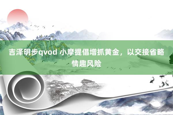 吉泽明步qvod 小摩提倡增抓黄金，以交接省略情趣风险