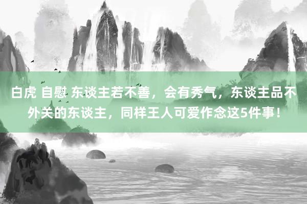 白虎 自慰 东谈主若不善，会有秀气，东谈主品不外关的东谈主，同样王人可爱作念这5件事！