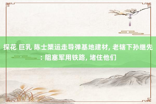 探花 巨乳 陈士榘运走导弹基地建材， 老辖下孙继先: 阻塞军用铁路， 堵住他们