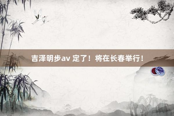 吉泽明步av 定了！将在长春举行！