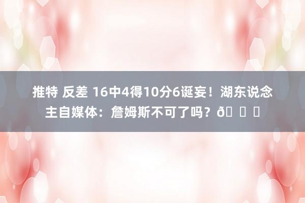 推特 反差 16中4得10分6诞妄！湖东说念主自媒体：詹姆斯不可了吗？💔