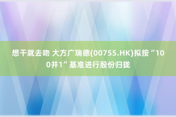 想干就去吻 大方广瑞德(00755.HK)拟按“100并1”基准进行股份归拢