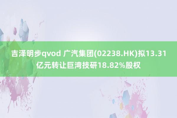 吉泽明步qvod 广汽集团(02238.HK)拟13.31亿元转让巨湾技研18.82%股权