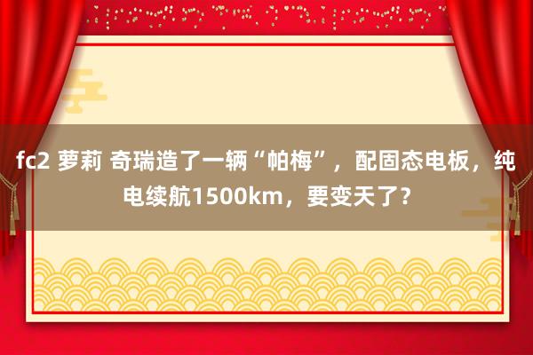 fc2 萝莉 奇瑞造了一辆“帕梅”，配固态电板，纯电续航1500km，要变天了？