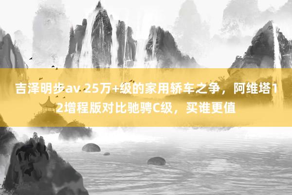 吉泽明步av 25万+级的家用轿车之争，阿维塔12增程版对比驰骋C级，买谁更值