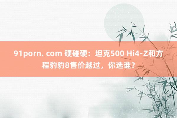 91porn. com 硬碰硬：坦克500 Hi4-Z和方程豹豹8售价越过，你选谁？