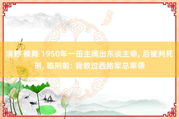 清野 裸舞 1950年一田主闹出东谈主命， 后被判死刑， 临刑前: 我救过西路军总率领