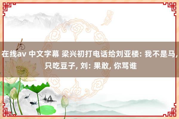 在线av 中文字幕 梁兴初打电话给刘亚楼: 我不是马， 只吃豆子， 刘: 果敢， 你骂谁