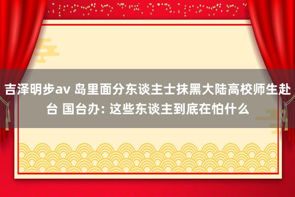 吉泽明步av 岛里面分东谈主士抹黑大陆高校师生赴台 国台办: 这些东谈主到底在怕什么