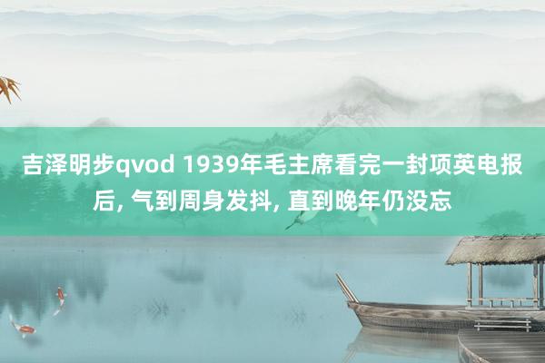 吉泽明步qvod 1939年毛主席看完一封项英电报后， 气到周身发抖， 直到晚年仍没忘