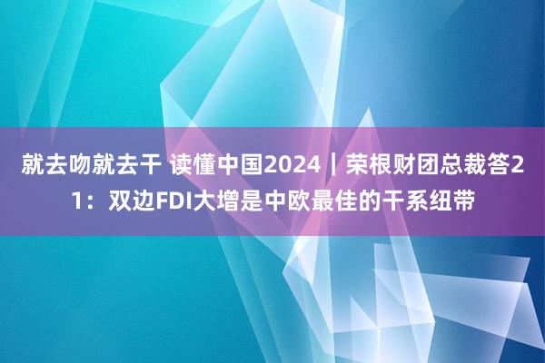 就去吻就去干 读懂中国2024｜荣根财团总裁答21：双边FDI大增是中欧最佳的干系纽带