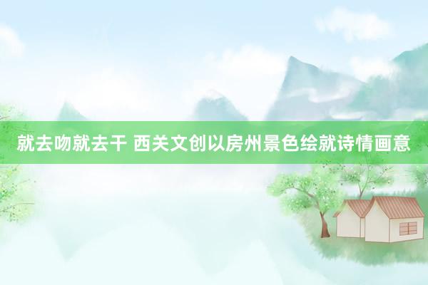 就去吻就去干 西关文创以房州景色绘就诗情画意