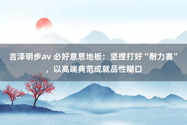 吉泽明步av 必好意思地板：坚捏打好“耐力赛”，以高端典范成就品性糊口