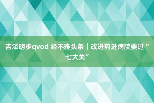 吉泽明步qvod 经不雅头条｜改进药进病院要过“七大关”