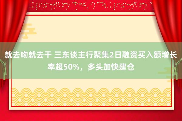 就去吻就去干 三东谈主行聚集2日融资买入额增长率超50%，多头加快建仓