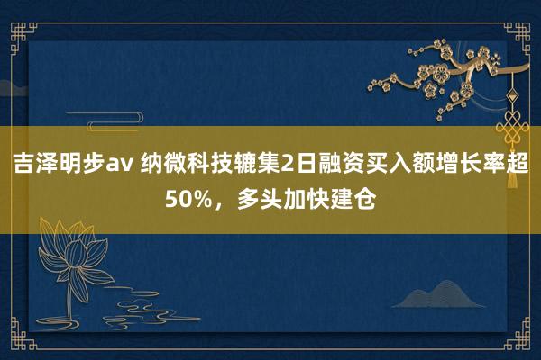 吉泽明步av 纳微科技辘集2日融资买入额增长率超50%，多头加快建仓