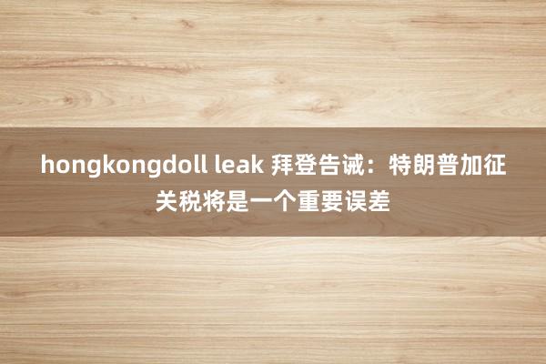 hongkongdoll leak 拜登告诫：特朗普加征关税将是一个重要误差