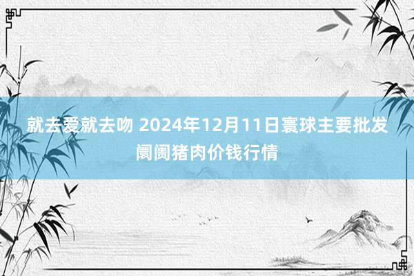 就去爱就去吻 2024年12月11日寰球主要批发阛阓猪肉价钱行情