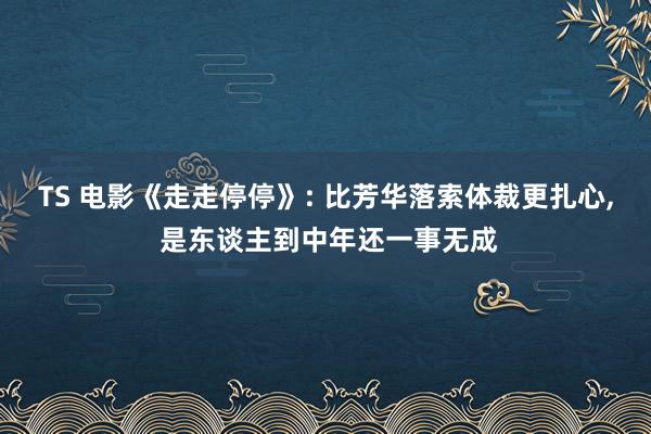 TS 电影《走走停停》: 比芳华落索体裁更扎心， 是东谈主到中年还一事无成