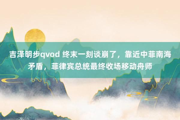 吉泽明步qvod 终末一刻谈崩了，靠近中菲南海矛盾，菲律宾总统最终收场移动舟师