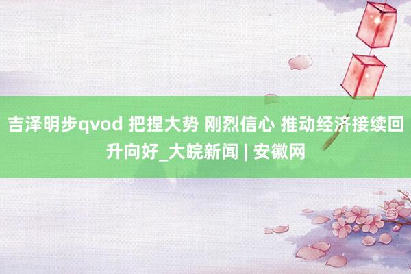 吉泽明步qvod 把捏大势 刚烈信心 推动经济接续回升向好_大皖新闻 | 安徽网