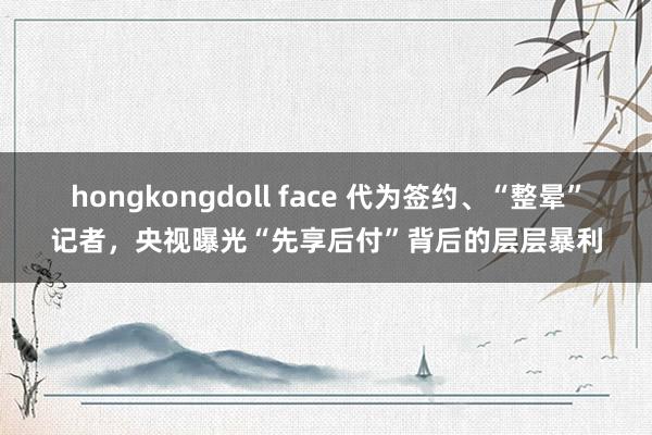 hongkongdoll face 代为签约、“整晕”记者，央视曝光“先享后付”背后的层层暴利