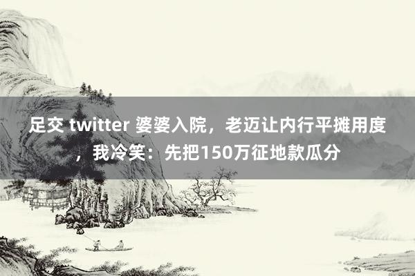 足交 twitter 婆婆入院，老迈让内行平摊用度，我冷笑：先把150万征地款瓜分