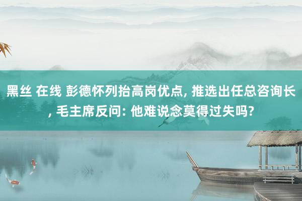 黑丝 在线 彭德怀列抬高岗优点， 推选出任总咨询长， 毛主席反问: 他难说念莫得过失吗?