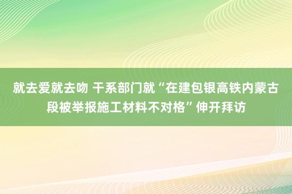 就去爱就去吻 干系部门就“在建包银高铁内蒙古段被举报施工材料不对格”伸开拜访