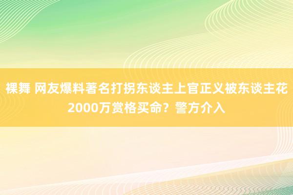 裸舞 网友爆料著名打拐东谈主上官正义被东谈主花2000万赏格买命？警方介入