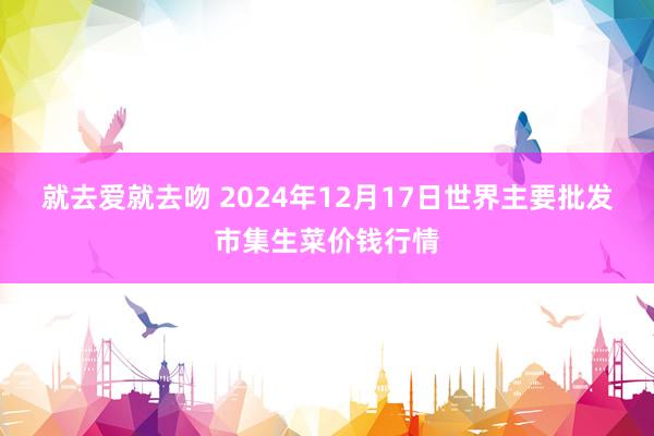 就去爱就去吻 2024年12月17日世界主要批发市集生菜价钱行情