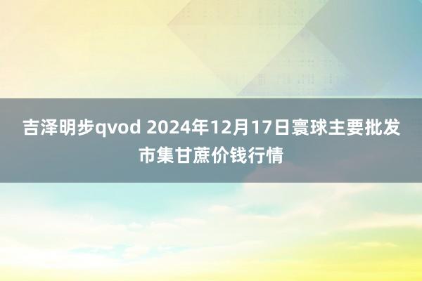 吉泽明步qvod 2024年12月17日寰球主要批发市集甘蔗价钱行情