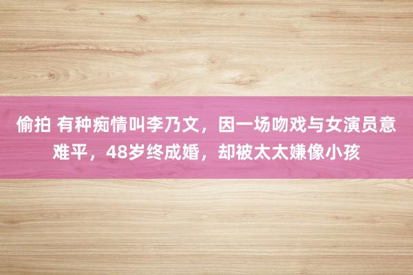 偷拍 有种痴情叫李乃文，因一场吻戏与女演员意难平，48岁终成婚，却被太太嫌像小孩