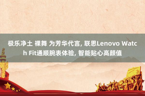 极乐净土 裸舞 为芳华代言， 联思Lenovo Watch Fit通顺腕表体验， 智能贴心高颜值