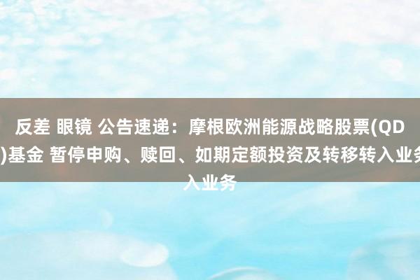 反差 眼镜 公告速递：摩根欧洲能源战略股票(QDII)基金 暂停申购、赎回、如期定额投资及转移转入业务