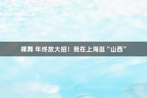 裸舞 年终放大招！我在上海逛“山西”