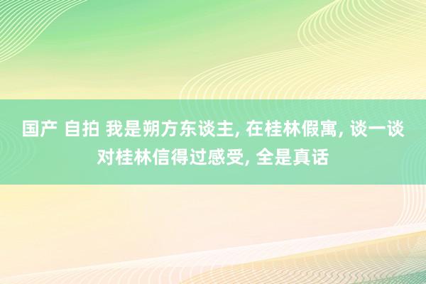 国产 自拍 我是朔方东谈主， 在桂林假寓， 谈一谈对桂林信得过感受， 全是真话