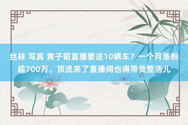 丝袜 写真 黄子韬直播要送10辆车？一个月涨粉超700万，顶流来了直播间也得带货整活儿