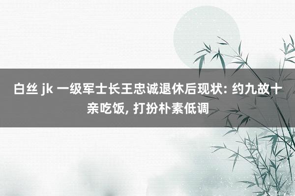 白丝 jk 一级军士长王忠诚退休后现状: 约九故十亲吃饭， 打扮朴素低调