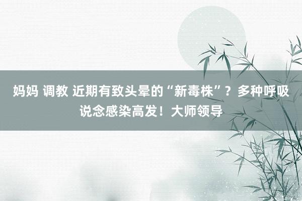 妈妈 调教 近期有致头晕的“新毒株”？多种呼吸说念感染高发！大师领导