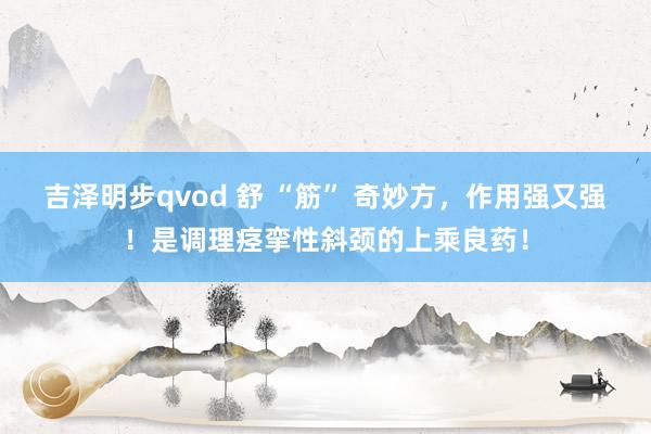 吉泽明步qvod 舒 “筋” 奇妙方，作用强又强！是调理痉挛性斜颈的上乘良药！