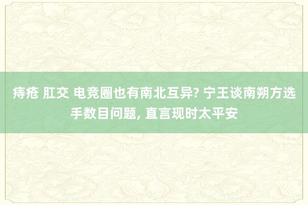 痔疮 肛交 电竞圈也有南北互异? 宁王谈南朔方选手数目问题， 直言现时太平安