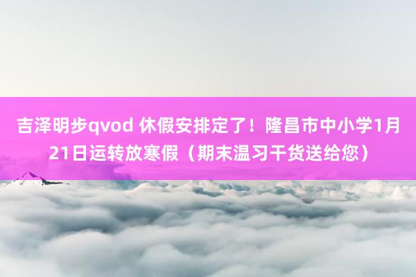 吉泽明步qvod 休假安排定了！隆昌市中小学1月21日运转放寒假（期末温习干货送给您）