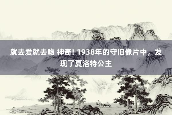 就去爱就去吻 神奇! 1938年的守旧像片中，发现了夏洛特公主