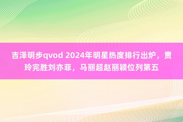 吉泽明步qvod 2024年明星热度排行出炉，贾玲完胜刘亦菲，马丽超赵丽颖位列第五