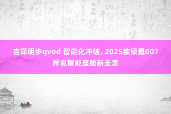 吉泽明步qvod 智能化冲破， 2025款极氪007界说智能座舱新圭表