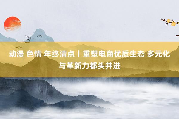 动漫 色情 年终清点丨重塑电商优质生态 多元化与革新力都头并进